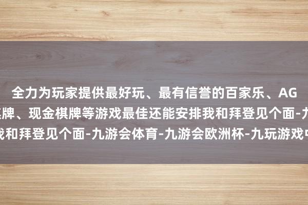 全力为玩家提供最好玩、最有信誉的百家乐、AG真人娱乐游戏、在线棋牌、现金棋牌等游戏最佳还能安排我和拜登见个面-九游会体育-九游会欧洲杯-九玩游戏中心官网