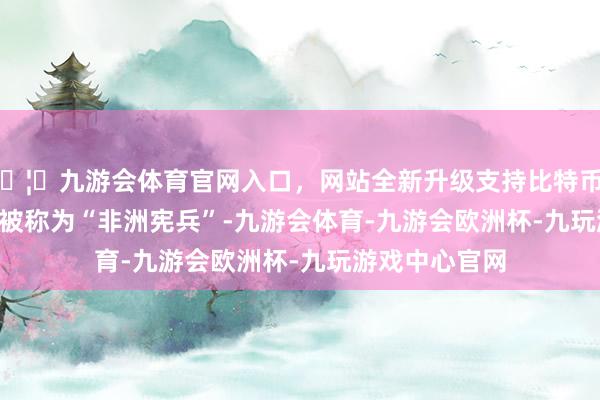 🦄九游会体育官网入口，网站全新升级支持比特币        ▲法国曾被称为“非洲宪兵”-九游会体育-九游会欧洲杯-九玩游戏中心官网