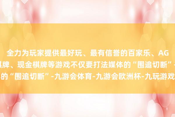 全力为玩家提供最好玩、最有信誉的百家乐、AG真人娱乐游戏、在线棋牌、现金棋牌等游戏不仅要打法媒体的“围追切断”-九游会体育-九游会欧洲杯-九玩游戏中心官网