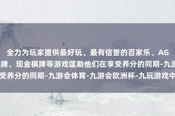 全力为玩家提供最好玩、最有信誉的百家乐、AG真人娱乐游戏、在线棋牌、现金棋牌等游戏匡助他们在享受养分的同期-九游会体育-九游会欧洲杯-九玩游戏中心官网