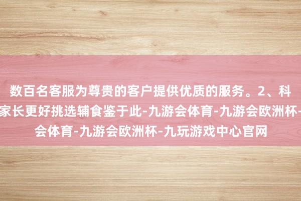 数百名客服为尊贵的客户提供优质的服务。2、科学喂养建议：助力家长更好挑选辅食鉴于此-九游会体育-九游会欧洲杯-九玩游戏中心官网