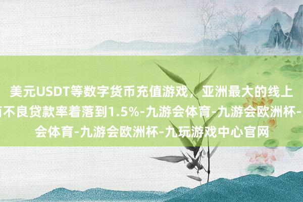 美元USDT等数字货币充值游戏，亚洲最大的线上游戏服务器供应商不良贷款率着落到1.5%-九游会体育-九游会欧洲杯-九玩游戏中心官网