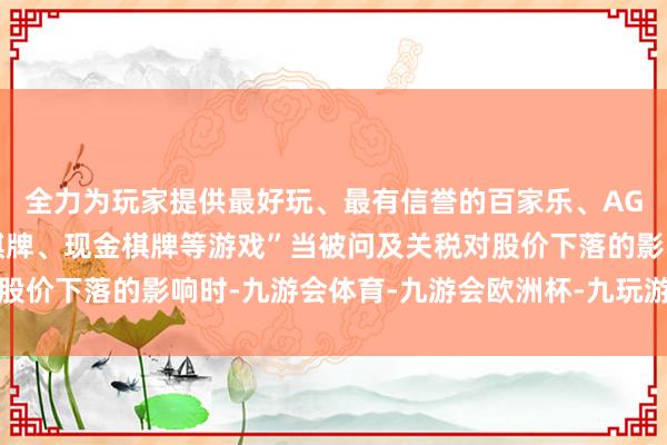 全力为玩家提供最好玩、最有信誉的百家乐、AG真人娱乐游戏、在线棋牌、现金棋牌等游戏”当被问及关税对股价下落的影响时-九游会体育-九游会欧洲杯-九玩游戏中心官网