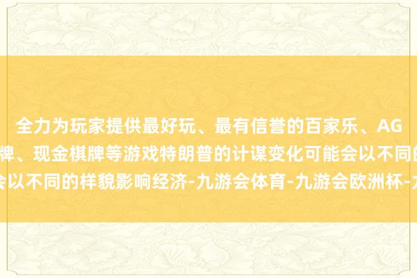 全力为玩家提供最好玩、最有信誉的百家乐、AG真人娱乐游戏、在线棋牌、现金棋牌等游戏特朗普的计谋变化可能会以不同的样貌影响经济-九游会体育-九游会欧洲杯-九玩游戏中心官网