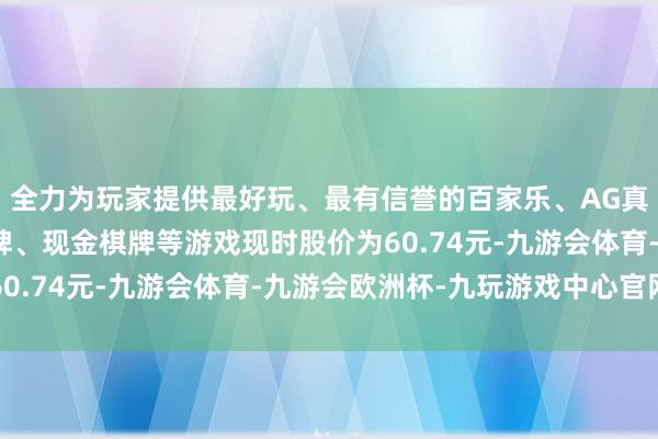 全力为玩家提供最好玩、最有信誉的百家乐、AG真人娱乐游戏、在线棋牌、现金棋牌等游戏现时股价为60.74元-九游会体育-九游会欧洲杯-九玩游戏中心官网