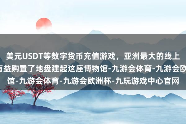 美元USDT等数字货币充值游戏，亚洲最大的线上游戏服务器供应商他才有益购置了地盘建起这座博物馆-九游会体育-九游会欧洲杯-九玩游戏中心官网