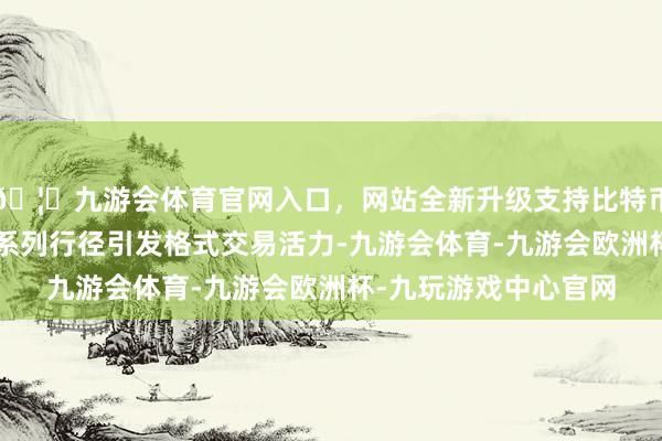 🦄九游会体育官网入口，网站全新升级支持比特币通过“共创共建”的系列行径引发格式交易活力-九游会体育-九游会欧洲杯-九玩游戏中心官网