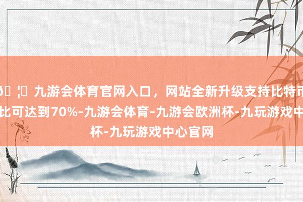 🦄九游会体育官网入口，网站全新升级支持比特币成交占比可达到70%-九游会体育-九游会欧洲杯-九玩游戏中心官网