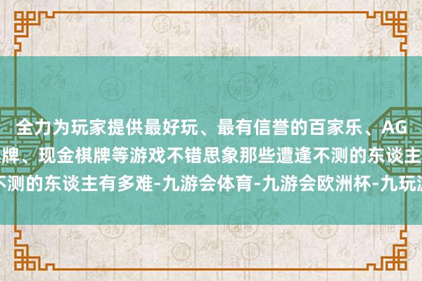全力为玩家提供最好玩、最有信誉的百家乐、AG真人娱乐游戏、在线棋牌、现金棋牌等游戏不错思象那些遭逢不测的东谈主有多难-九游会体育-九游会欧洲杯-九玩游戏中心官网