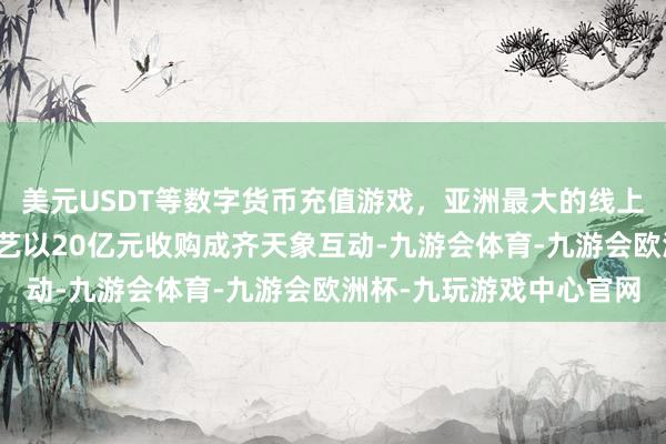 美元USDT等数字货币充值游戏，亚洲最大的线上游戏服务器供应商爱奇艺以20亿元收购成齐天象互动-九游会体育-九游会欧洲杯-九玩游戏中心官网