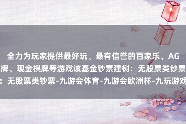 全力为玩家提供最好玩、最有信誉的百家乐、AG真人娱乐游戏、在线棋牌、现金棋牌等游戏该基金钞票建树：无股票类钞票-九游会体育-九游会欧洲杯-九玩游戏中心官网