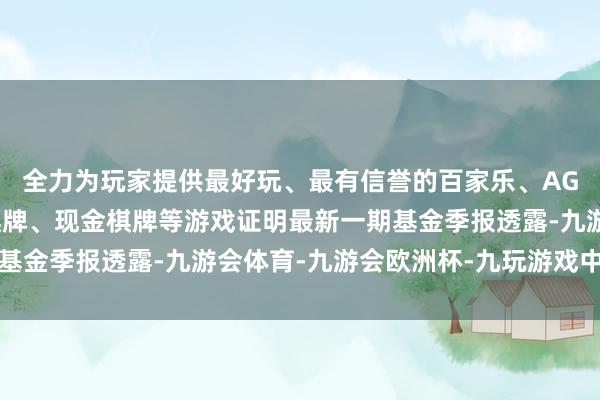 全力为玩家提供最好玩、最有信誉的百家乐、AG真人娱乐游戏、在线棋牌、现金棋牌等游戏证明最新一期基金季报透露-九游会体育-九游会欧洲杯-九玩游戏中心官网