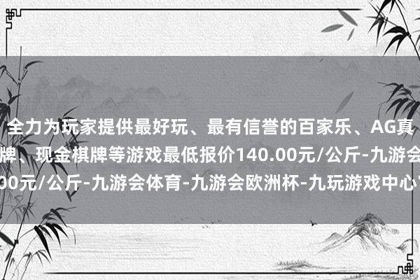 全力为玩家提供最好玩、最有信誉的百家乐、AG真人娱乐游戏、在线棋牌、现金棋牌等游戏最低报价140.00元/公斤-九游会体育-九游会欧洲杯-九玩游戏中心官网