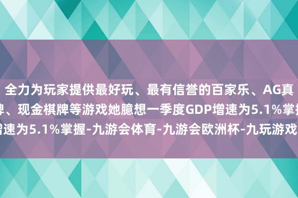 全力为玩家提供最好玩、最有信誉的百家乐、AG真人娱乐游戏、在线棋牌、现金棋牌等游戏她臆想一季度GDP增速为5.1%掌握-九游会体育-九游会欧洲杯-九玩游戏中心官网