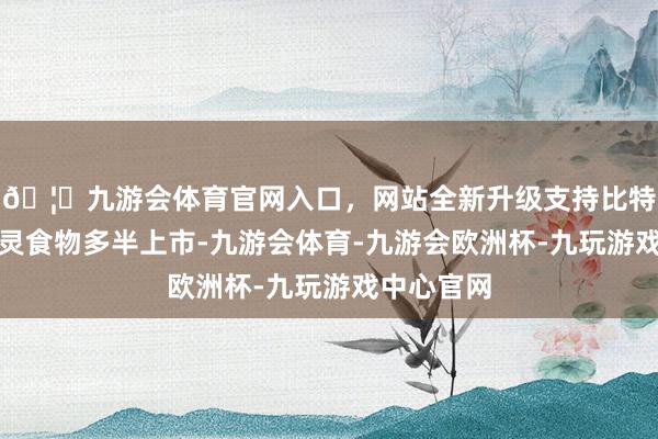 🦄九游会体育官网入口，网站全新升级支持比特币部分水灵食物多半上市-九游会体育-九游会欧洲杯-九玩游戏中心官网