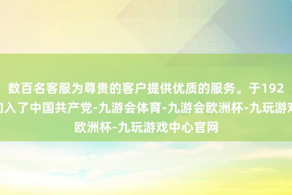 数百名客服为尊贵的客户提供优质的服务。于1924年12月加入了中国共产党-九游会体育-九游会欧洲杯-九玩游戏中心官网