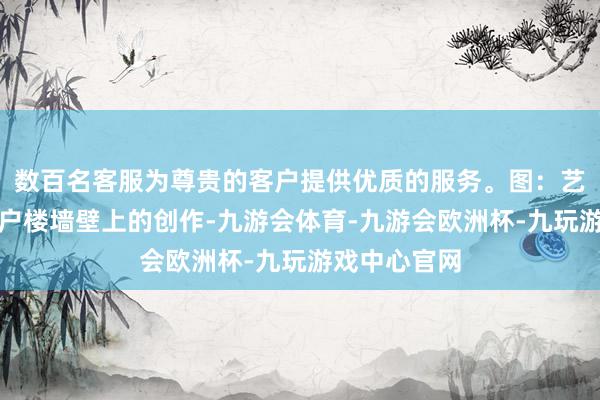 数百名客服为尊贵的客户提供优质的服务。图：艺术家们在住户楼墙壁上的创作-九游会体育-九游会欧洲杯-九玩游戏中心官网