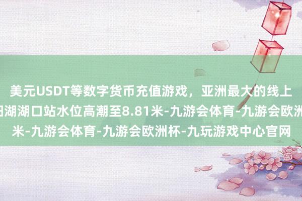 美元USDT等数字货币充值游戏，亚洲最大的线上游戏服务器供应商鄱阳湖湖口站水位高潮至8.81米-九游会体育-九游会欧洲杯-九玩游戏中心官网