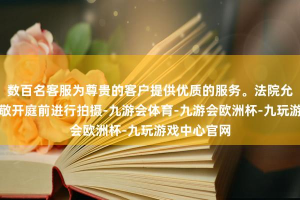数百名客服为尊贵的客户提供优质的服务。法院允许媒体在崇敬开庭前进行拍摄-九游会体育-九游会欧洲杯-九玩游戏中心官网