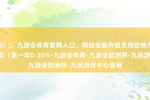 🦄九游会体育官网入口，网站全新升级支持比特币债券期限6年（第一年0.30%-九游会体育-九游会欧洲杯-九玩游戏中心官网