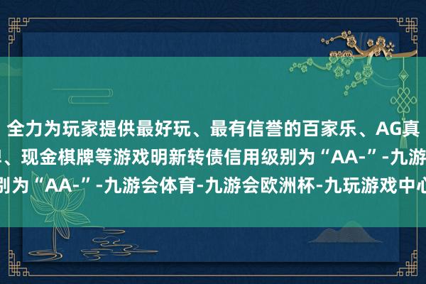 全力为玩家提供最好玩、最有信誉的百家乐、AG真人娱乐游戏、在线棋牌、现金棋牌等游戏明新转债信用级别为“AA-”-九游会体育-九游会欧洲杯-九玩游戏中心官网
