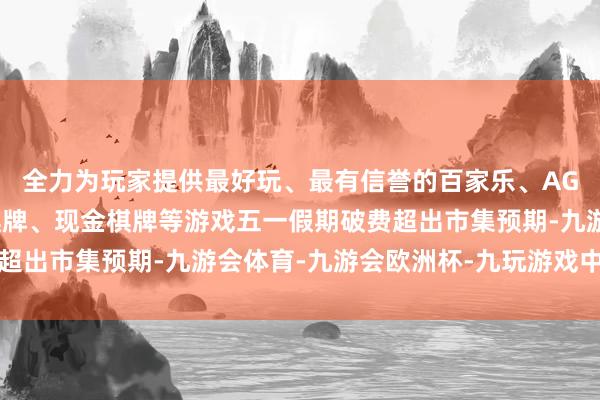 全力为玩家提供最好玩、最有信誉的百家乐、AG真人娱乐游戏、在线棋牌、现金棋牌等游戏五一假期破费超出市集预期-九游会体育-九游会欧洲杯-九玩游戏中心官网