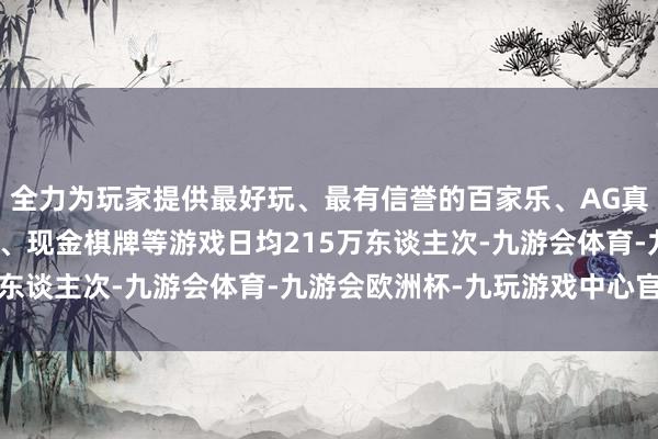 全力为玩家提供最好玩、最有信誉的百家乐、AG真人娱乐游戏、在线棋牌、现金棋牌等游戏日均215万东谈主次-九游会体育-九游会欧洲杯-九玩游戏中心官网
