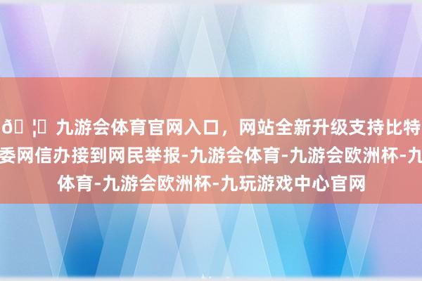 🦄九游会体育官网入口，网站全新升级支持比特币河南省漯河市委网信办接到网民举报-九游会体育-九游会欧洲杯-九玩游戏中心官网