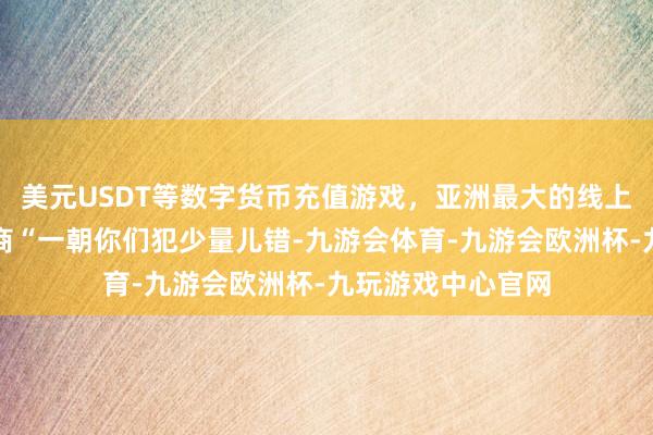 美元USDT等数字货币充值游戏，亚洲最大的线上游戏服务器供应商“一朝你们犯少量儿错-九游会体育-九游会欧洲杯-九玩游戏中心官网
