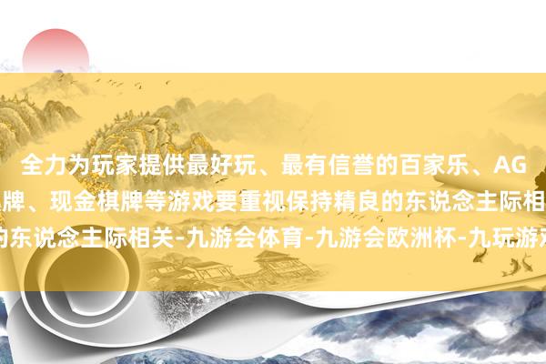 全力为玩家提供最好玩、最有信誉的百家乐、AG真人娱乐游戏、在线棋牌、现金棋牌等游戏要重视保持精良的东说念主际相关-九游会体育-九游会欧洲杯-九玩游戏中心官网