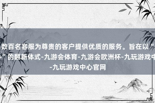 数百名客服为尊贵的客户提供优质的服务。旨在以“微短剧+”的翻新体式-九游会体育-九游会欧洲杯-九玩游戏中心官网