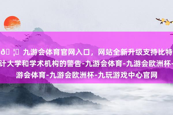 🦄九游会体育官网入口，网站全新升级支持比特币此举是对世界总计大学和学术机构的警告-九游会体育-九游会欧洲杯-九玩游戏中心官网