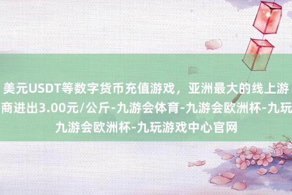 美元USDT等数字货币充值游戏，亚洲最大的线上游戏服务器供应商进出3.00元/公斤-九游会体育-九游会欧洲杯-九玩游戏中心官网