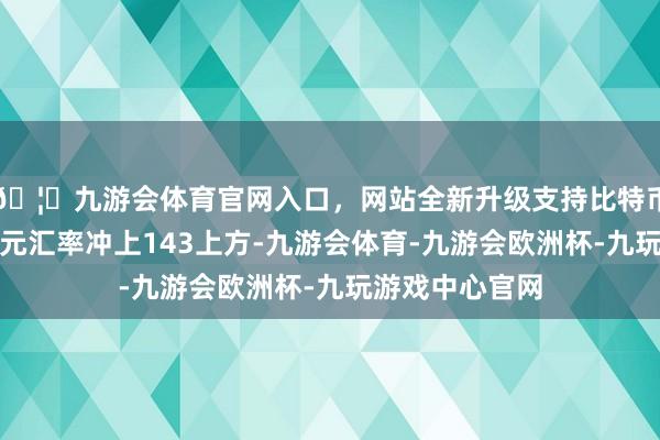 🦄九游会体育官网入口，网站全新升级支持比特币好意思元兑日元汇率冲上143上方-九游会体育-九游会欧洲杯-九玩游戏中心官网
