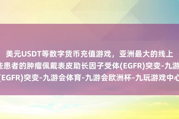 美元USDT等数字货币充值游戏，亚洲最大的线上游戏服务器供应商这些患者的肿瘤佩戴表皮助长因子受体(EGFR)突变-九游会体育-九游会欧洲杯-九玩游戏中心官网