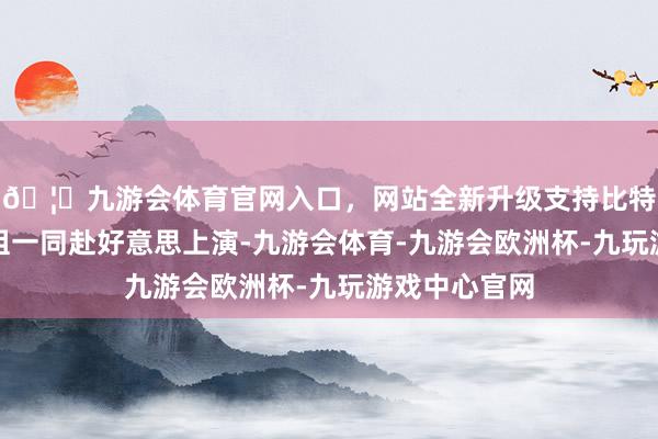 🦄九游会体育官网入口,网站全新升级支持比特币也跟着剧组一同赴好意思上演-九游会体育-九游会欧洲杯-九玩游戏中心官网