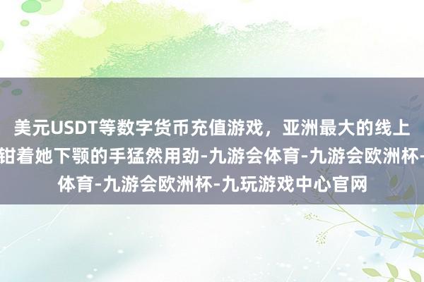 美元USDT等数字货币充值游戏,亚洲最大的线上游戏服务器供应商钳着她下颚的手猛然用劲-九游会体育-九游会欧洲杯-九玩游戏中心官网