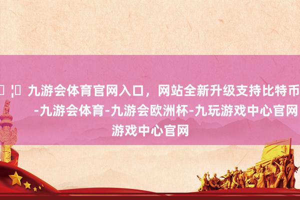 🦄九游会体育官网入口，网站全新升级支持比特币            -九游会体育-九游会欧洲杯-九玩游戏中心官网
