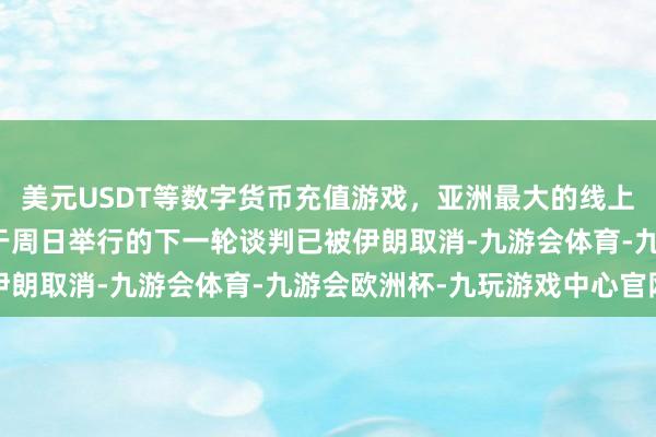 美元USDT等数字货币充值游戏，亚洲最大的线上游戏服务器供应商原定于周日举行的下一轮谈判已被伊朗取消-九游会体育-九游会欧洲杯-九玩游戏中心官网