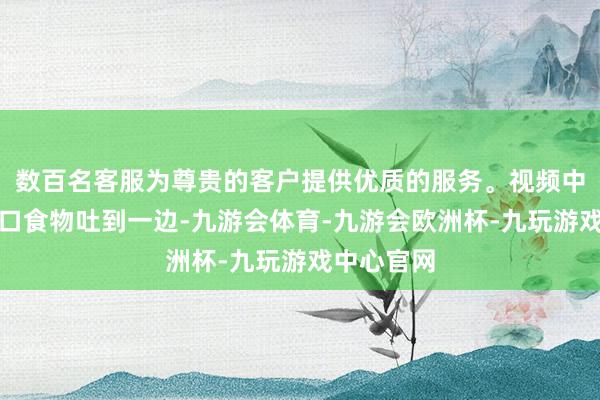 数百名客服为尊贵的客户提供优质的服务。视频中的他把满口食物吐到一边-九游会体育-九游会欧洲杯-九玩游戏中心官网