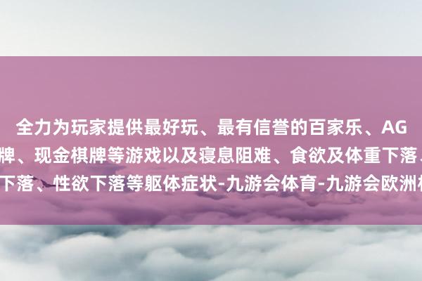 全力为玩家提供最好玩、最有信誉的百家乐、AG真人娱乐游戏、在线棋牌、现金棋牌等游戏以及寝息阻难、食欲及体重下落、性欲下落等躯体症状-九游会体育-九游会欧洲杯-九玩游戏中心官网