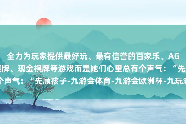 全力为玩家提供最好玩、最有信誉的百家乐、AG真人娱乐游戏、在线棋牌、现金棋牌等游戏而是她们心里总有个声气：“先顾孩子-九游会体育-九游会欧洲杯-九玩游戏中心官网