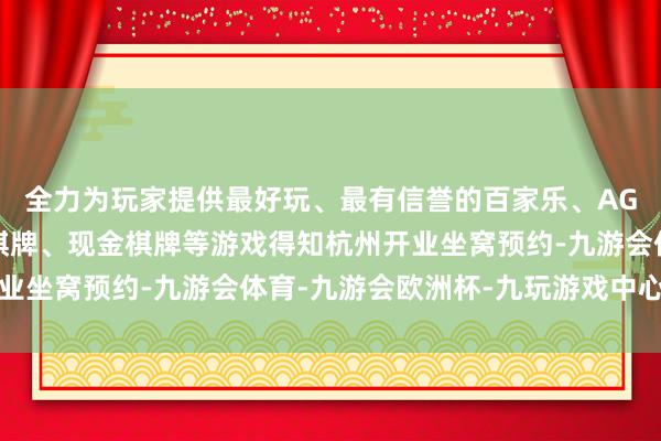 全力为玩家提供最好玩、最有信誉的百家乐、AG真人娱乐游戏、在线棋牌、现金棋牌等游戏得知杭州开业坐窝预约-九游会体育-九游会欧洲杯-九玩游戏中心官网