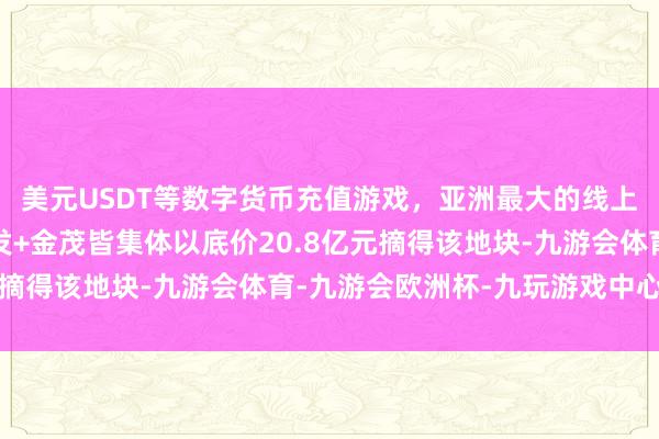 美元USDT等数字货币充值游戏，亚洲最大的线上游戏服务器供应商建发+金茂皆集体以底价20.8亿元摘得该地块-九游会体育-九游会欧洲杯-九玩游戏中心官网