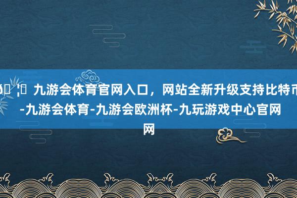 🦄九游会体育官网入口，网站全新升级支持比特币 -九游会体育-九游会欧洲杯-九玩游戏中心官网