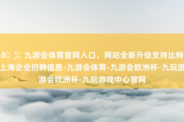 🦄九游会体育官网入口，网站全新升级支持比特币同步发布上海企业招聘信息-九游会体育-九游会欧洲杯-九玩游戏中心官网