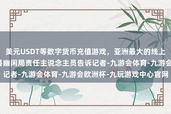 美元USDT等数字货币充值游戏，亚洲最大的线上游戏服务器供应商祁连县幽闲局责任主说念主员告诉记者-九游会体育-九游会欧洲杯-九玩游戏中心官网