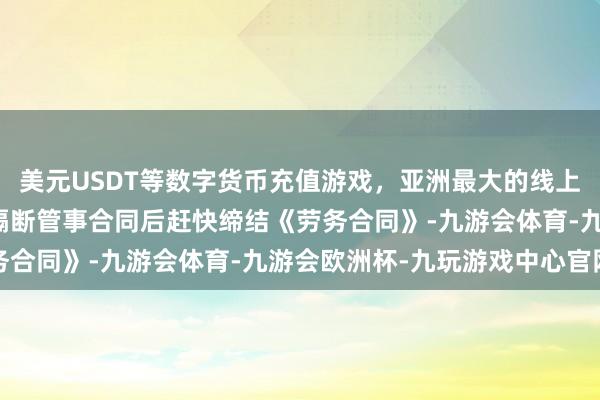 美元USDT等数字货币充值游戏，亚洲最大的线上游戏服务器供应商两边隔断管事合同后赶快缔结《劳务合同》-九游会体育-九游会欧洲杯-九玩游戏中心官网
