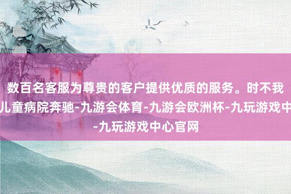 数百名客服为尊贵的客户提供优质的服务。时不我待地向儿童病院奔驰-九游会体育-九游会欧洲杯-九玩游戏中心官网