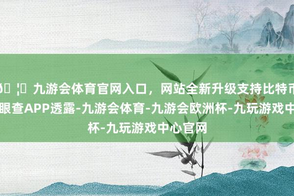 🦄九游会体育官网入口，网站全新升级支持比特币凭据天眼查APP透露-九游会体育-九游会欧洲杯-九玩游戏中心官网